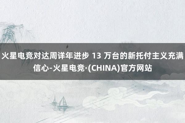 火星电竞对达周详年进步 13 万台的新托付主义充满信心-火星电竞·(CHINA)官方网站