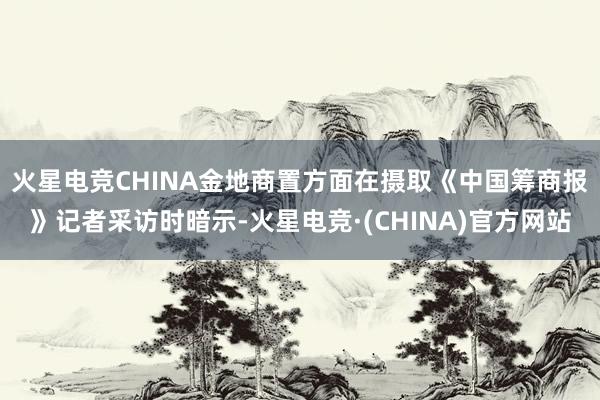 火星电竞CHINA　　金地商置方面在摄取《中国筹商报》记者采访时暗示-火星电竞·(CHINA)官方网站
