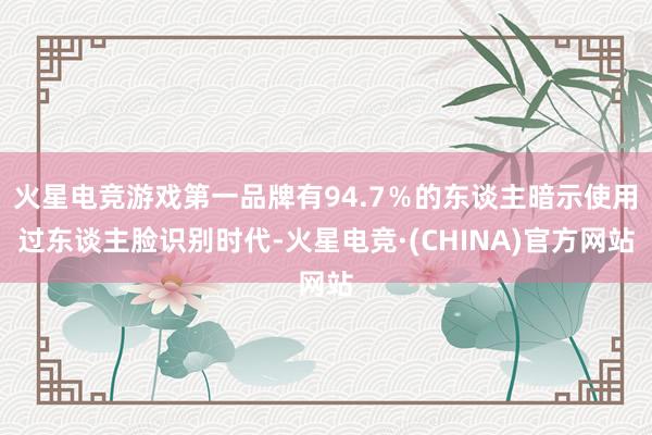 火星电竞游戏第一品牌有94.7％的东谈主暗示使用过东谈主脸识别时代-火星电竞·(CHINA)官方网站