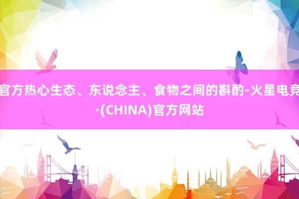 官方热心生态、东说念主、食物之间的斟酌-火星电竞·(CHINA)官方网站