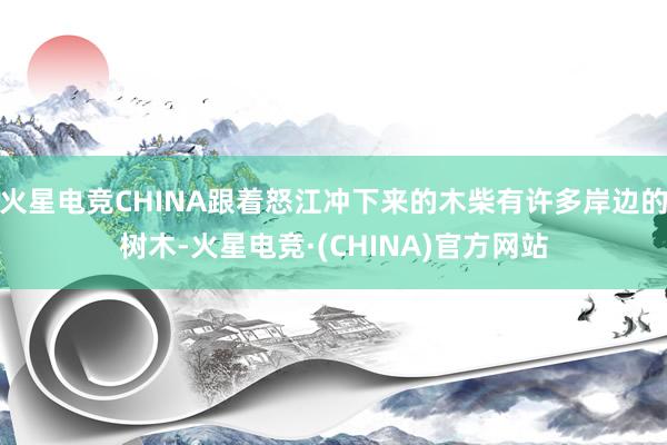 火星电竞CHINA跟着怒江冲下来的木柴有许多岸边的树木-火星电竞·(CHINA)官方网站