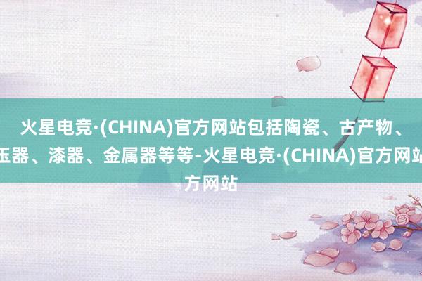 火星电竞·(CHINA)官方网站包括陶瓷、古产物、玉器、漆器、金属器等等-火星电竞·(CHINA)官方网站