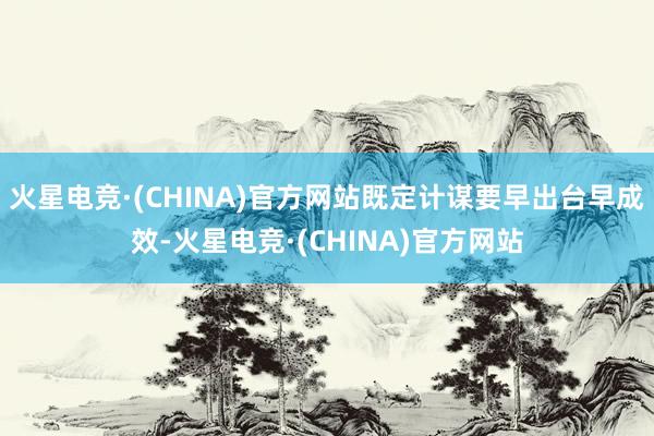 火星电竞·(CHINA)官方网站既定计谋要早出台早成效-火星电竞·(CHINA)官方网站