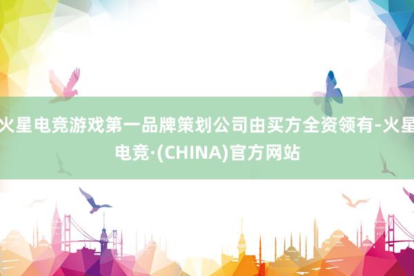 火星电竞游戏第一品牌策划公司由买方全资领有-火星电竞·(CHINA)官方网站