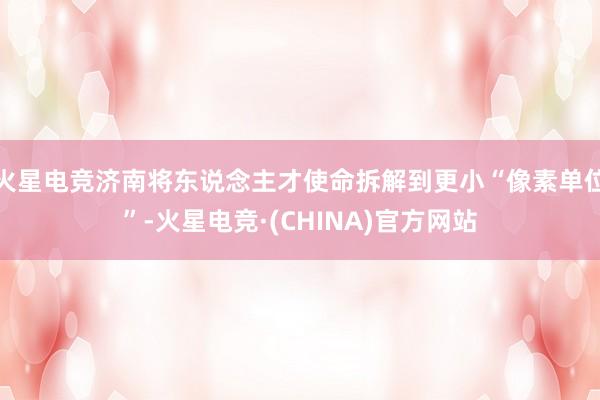 火星电竞济南将东说念主才使命拆解到更小“像素单位”-火星电竞·(CHINA)官方网站