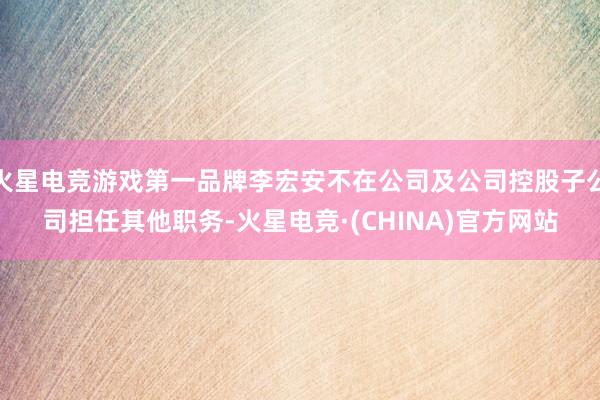 火星电竞游戏第一品牌李宏安不在公司及公司控股子公司担任其他职务-火星电竞·(CHINA)官方网站
