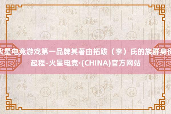 火星电竞游戏第一品牌其著由拓跋（李）氏的族群身份起程-火星电竞·(CHINA)官方网站