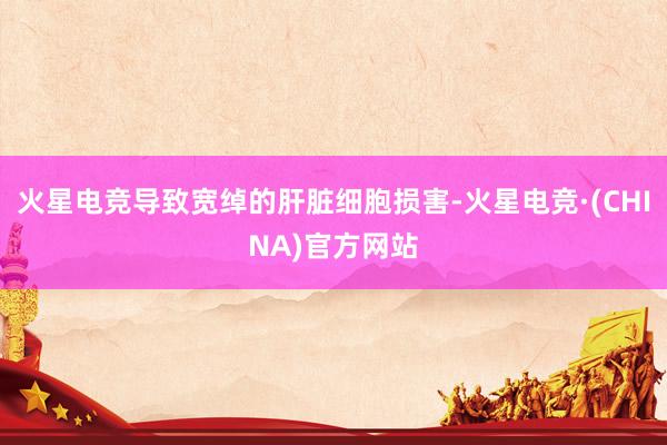 火星电竞导致宽绰的肝脏细胞损害-火星电竞·(CHINA)官方网站