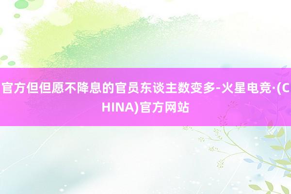 官方但但愿不降息的官员东谈主数变多-火星电竞·(CHINA)官方网站