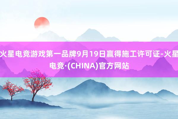 火星电竞游戏第一品牌9月19日赢得施工许可证-火星电竞·(CHINA)官方网站