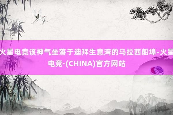 火星电竞该神气坐落于迪拜生意湾的马拉西船埠-火星电竞·(CHINA)官方网站