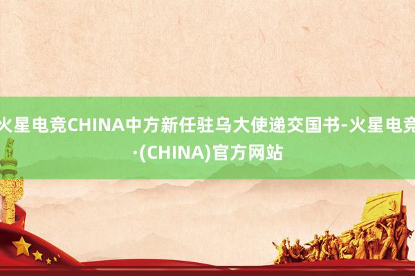 火星电竞CHINA中方新任驻乌大使递交国书-火星电竞·(CHINA)官方网站