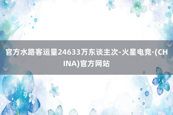 官方水路客运量24633万东谈主次-火星电竞·(CHINA)官方网站