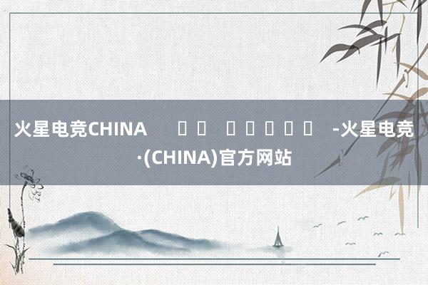 火星电竞CHINA      		  					  -火星电竞·(CHINA)官方网站