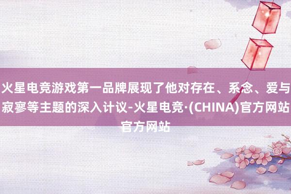 火星电竞游戏第一品牌展现了他对存在、系念、爱与寂寥等主题的深入计议-火星电竞·(CHINA)官方网站