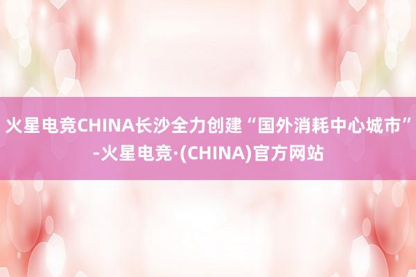 火星电竞CHINA长沙全力创建“国外消耗中心城市”-火星电竞·(CHINA)官方网站