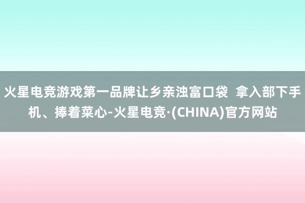 火星电竞游戏第一品牌让乡亲浊富口袋  拿入部下手机、捧着菜心-火星电竞·(CHINA)官方网站