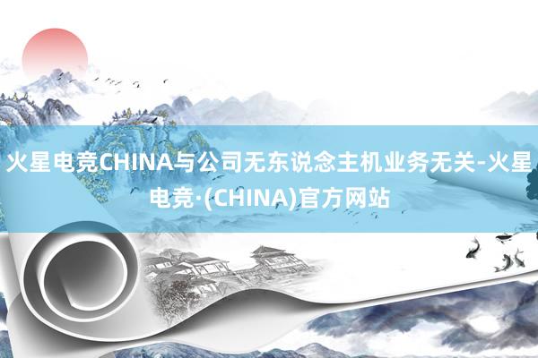 火星电竞CHINA与公司无东说念主机业务无关-火星电竞·(CHINA)官方网站