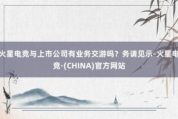 火星电竞与上市公司有业务交游吗？务请见示-火星电竞·(CHINA)官方网站
