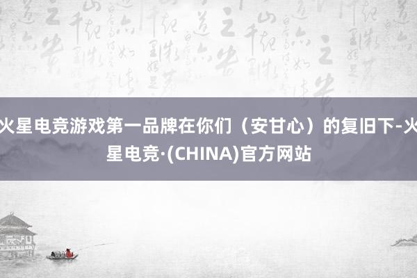 火星电竞游戏第一品牌在你们（安甘心）的复旧下-火星电竞·(CHINA)官方网站
