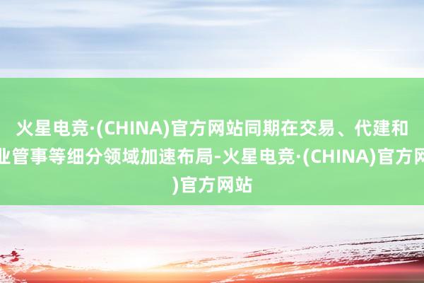 火星电竞·(CHINA)官方网站同期在交易、代建和物业管事等细分领域加速布局-火星电竞·(CHINA)官方网站