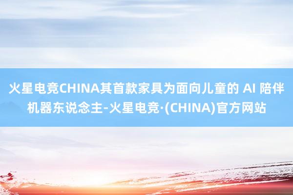 火星电竞CHINA其首款家具为面向儿童的 AI 陪伴机器东说念主-火星电竞·(CHINA)官方网站