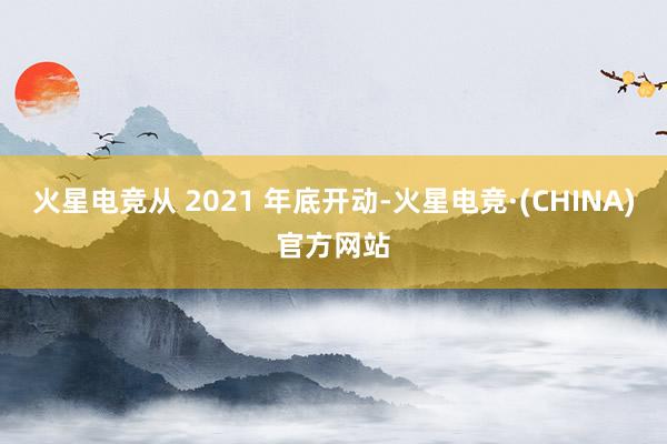 火星电竞从 2021 年底开动-火星电竞·(CHINA)官方网站