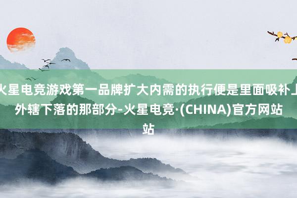 火星电竞游戏第一品牌扩大内需的执行便是里面吸补上外辖下落的那部分-火星电竞·(CHINA)官方网站