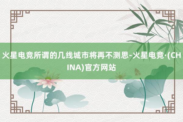 火星电竞所谓的几线城市将再不测思-火星电竞·(CHINA)官方网站