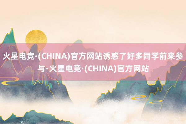 火星电竞·(CHINA)官方网站诱惑了好多同学前来参与-火星电竞·(CHINA)官方网站