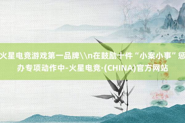 火星电竞游戏第一品牌\n在鼓励十件“小案小事”惩办专项动作中-火星电竞·(CHINA)官方网站