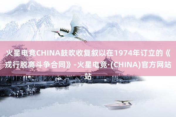 火星电竞CHINA鼓吹收复叙以在1974年订立的《戎行脱离斗争合同》-火星电竞·(CHINA)官方网站
