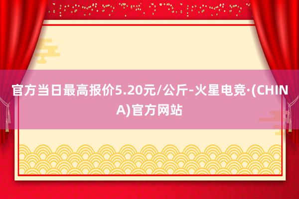 官方当日最高报价5.20元/公斤-火星电竞·(CHINA)官方网站