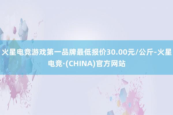 火星电竞游戏第一品牌最低报价30.00元/公斤-火星电竞·(CHINA)官方网站