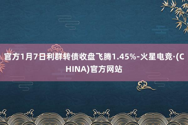 官方1月7日利群转债收盘飞腾1.45%-火星电竞·(CHINA)官方网站