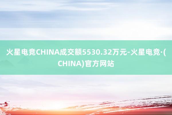 火星电竞CHINA成交额5530.32万元-火星电竞·(CHINA)官方网站