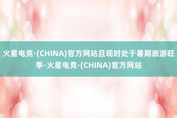 火星电竞·(CHINA)官方网站且现时处于暑期旅游旺季-火星电竞·(CHINA)官方网站