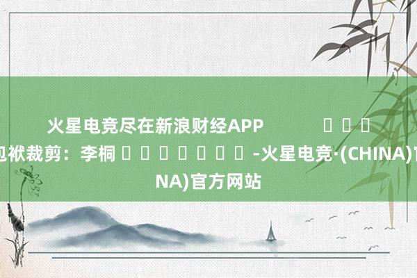 火星电竞尽在新浪财经APP            						包袱裁剪：李桐 							-火星电竞·(CHINA)官方网站