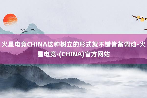 火星电竞CHINA这种树立的形式就不错皆备调动-火星电竞·(CHINA)官方网站