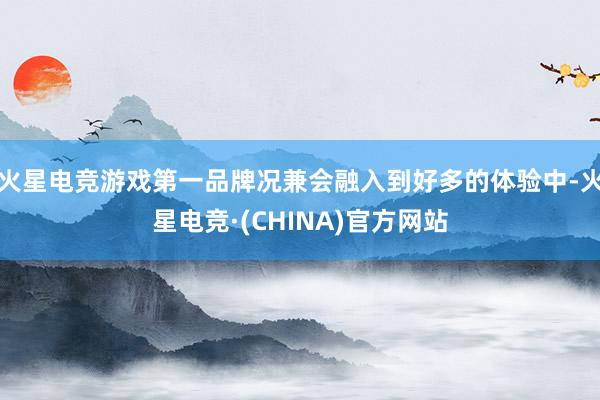 火星电竞游戏第一品牌况兼会融入到好多的体验中-火星电竞·(CHINA)官方网站