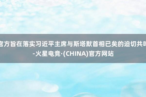 官方旨在落实习近平主席与斯塔默首相已矣的迫切共鸣-火星电竞·(CHINA)官方网站