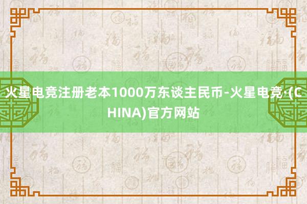火星电竞注册老本1000万东谈主民币-火星电竞·(CHINA)官方网站