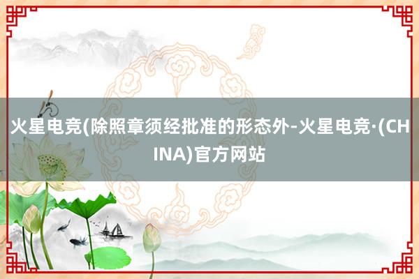火星电竞(除照章须经批准的形态外-火星电竞·(CHINA)官方网站
