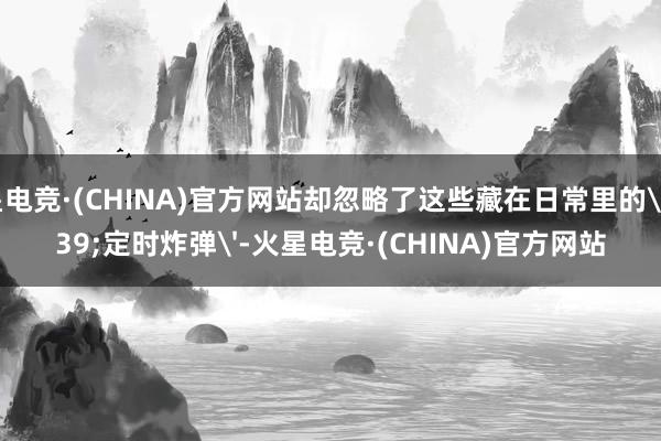 火星电竞·(CHINA)官方网站却忽略了这些藏在日常里的'定时炸弹'-火星电竞·(CHINA)官方网站