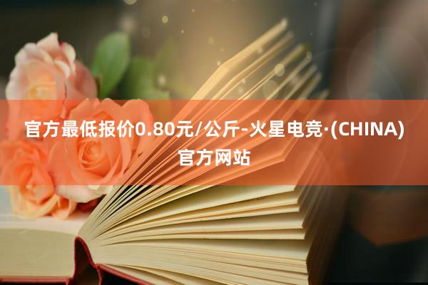 官方最低报价0.80元/公斤-火星电竞·(CHINA)官方网站
