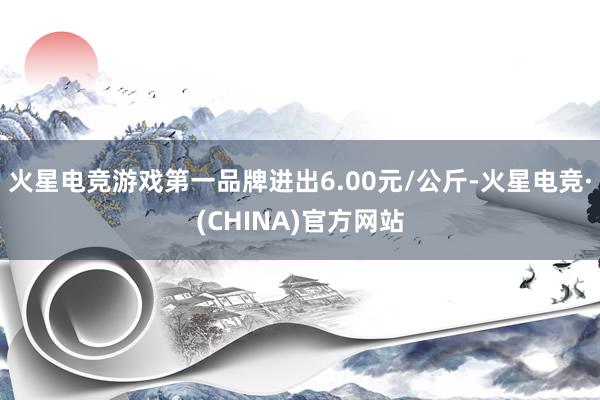 火星电竞游戏第一品牌进出6.00元/公斤-火星电竞·(CHINA)官方网站