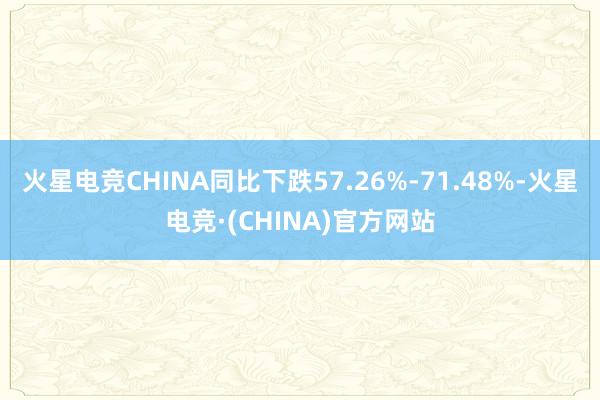 火星电竞CHINA同比下跌57.26%-71.48%-火星电竞·(CHINA)官方网站