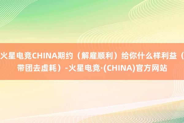 火星电竞CHINA期约（解雇顺利）给你什么样利益（带团去虚耗）-火星电竞·(CHINA)官方网站