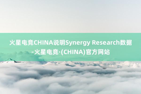 火星电竞CHINA　　说明Synergy Research数据-火星电竞·(CHINA)官方网站