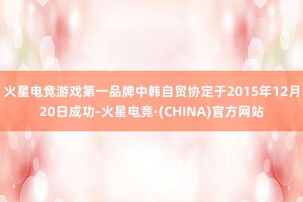 火星电竞游戏第一品牌　　中韩自贸协定于2015年12月20日成功-火星电竞·(CHINA)官方网站